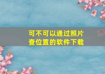 可不可以通过照片查位置的软件下载