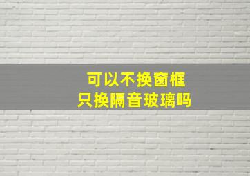 可以不换窗框只换隔音玻璃吗