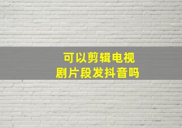 可以剪辑电视剧片段发抖音吗