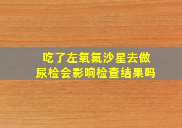 吃了左氧氟沙星去做尿检会影响检查结果吗