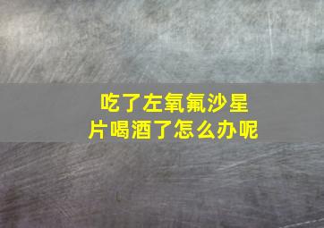 吃了左氧氟沙星片喝酒了怎么办呢