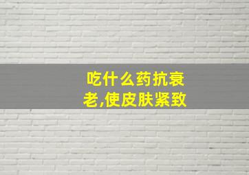 吃什么药抗衰老,使皮肤紧致