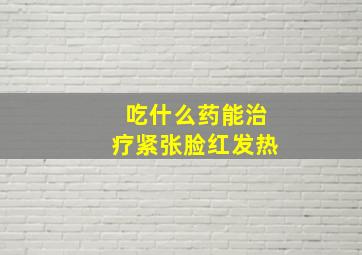 吃什么药能治疗紧张脸红发热