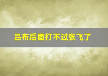 吕布后面打不过张飞了