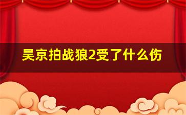 吴京拍战狼2受了什么伤