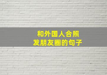 和外国人合照发朋友圈的句子