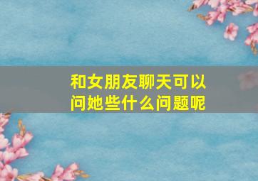 和女朋友聊天可以问她些什么问题呢