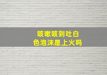 咳嗽咳到吐白色泡沫是上火吗