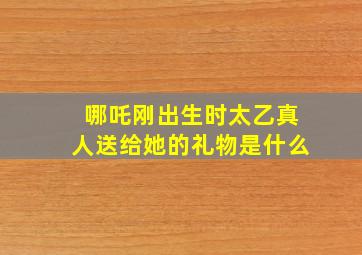 哪吒刚出生时太乙真人送给她的礼物是什么