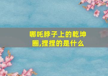 哪吒脖子上的乾坤圈,捏捏的是什么