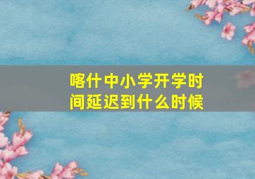 喀什中小学开学时间延迟到什么时候