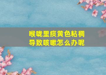 喉咙里痰黄色粘稠导致咳嗽怎么办呢