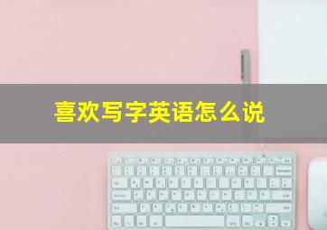 喜欢写字英语怎么说