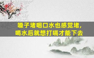 嗓子堵咽口水也感觉堵,喝水后就想打嗝才能下去