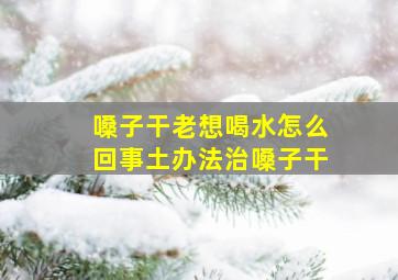 嗓子干老想喝水怎么回事土办法治嗓子干