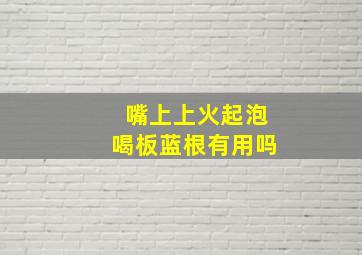 嘴上上火起泡喝板蓝根有用吗