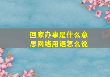 回家办事是什么意思网络用语怎么说