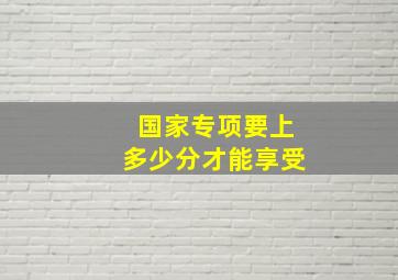 国家专项要上多少分才能享受