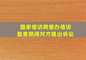 国家信访局督办信访复查期间对方提出诉讼