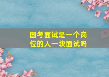 国考面试是一个岗位的人一块面试吗