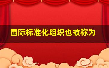 国际标准化组织也被称为