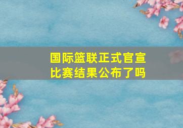 国际篮联正式官宣比赛结果公布了吗