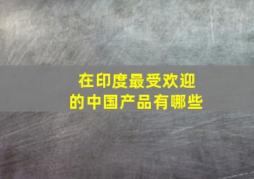 在印度最受欢迎的中国产品有哪些