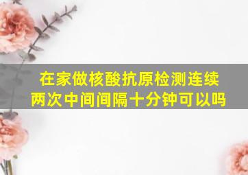 在家做核酸抗原检测连续两次中间间隔十分钟可以吗