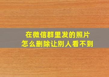 在微信群里发的照片怎么删除让别人看不到