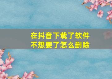 在抖音下载了软件不想要了怎么删除