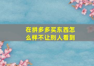 在拼多多买东西怎么样不让别人看到