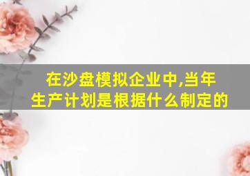 在沙盘模拟企业中,当年生产计划是根据什么制定的