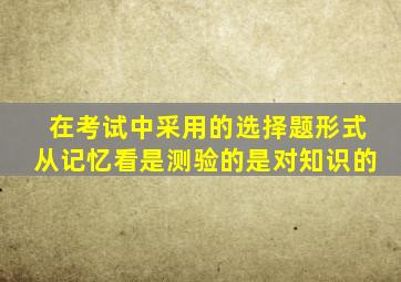 在考试中采用的选择题形式从记忆看是测验的是对知识的