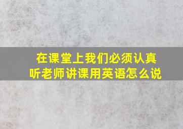 在课堂上我们必须认真听老师讲课用英语怎么说