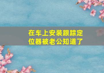 在车上安装跟踪定位器被老公知道了