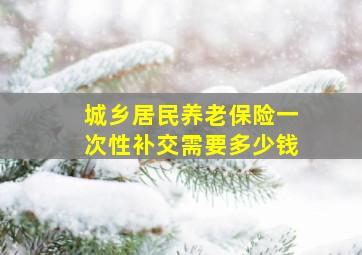 城乡居民养老保险一次性补交需要多少钱