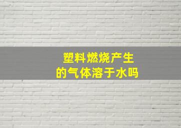 塑料燃烧产生的气体溶于水吗