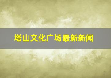 塔山文化广场最新新闻