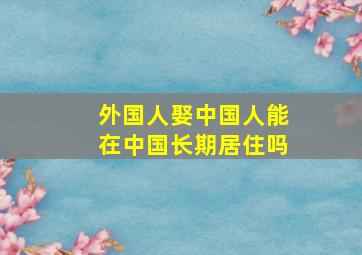 外国人娶中国人能在中国长期居住吗