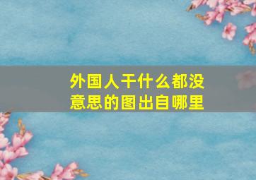 外国人干什么都没意思的图出自哪里