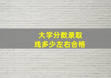 大学分数录取线多少左右合格