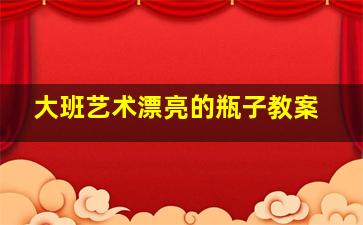 大班艺术漂亮的瓶子教案