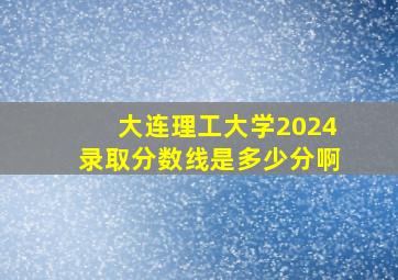 大连理工大学2024录取分数线是多少分啊