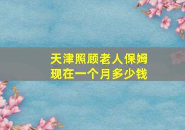 天津照顾老人保姆现在一个月多少钱