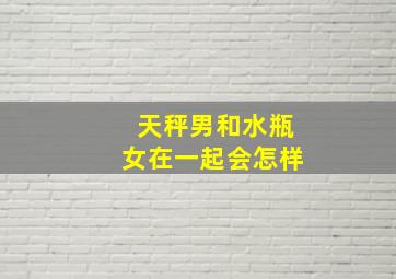 天秤男和水瓶女在一起会怎样