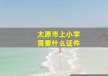 太原市上小学需要什么证件