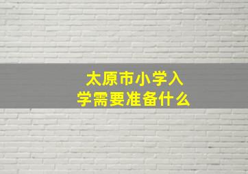 太原市小学入学需要准备什么