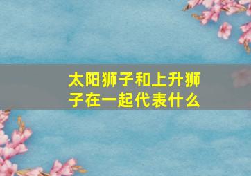 太阳狮子和上升狮子在一起代表什么