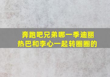 奔跑吧兄弟哪一季迪丽热巴和李心一起转圈圈的