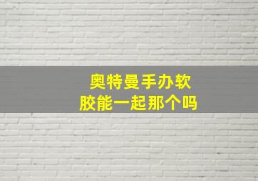 奥特曼手办软胶能一起那个吗